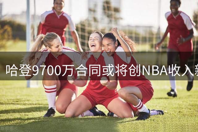 哈登9700万合同或将创NBA收入新纪录