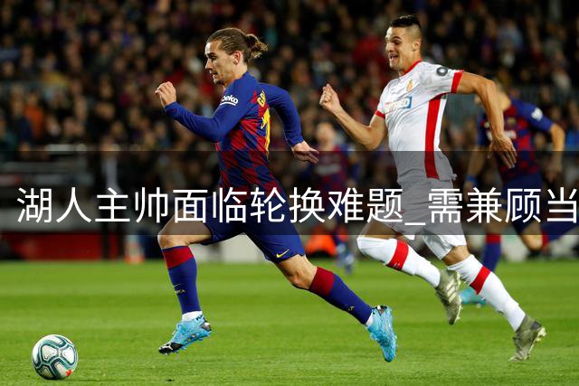 湖人主帅面临轮换难题 需兼顾当下与未来