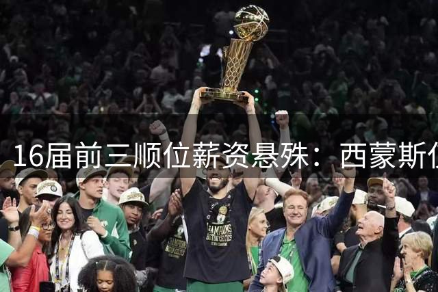 16届前三顺位薪资悬殊：西蒙斯仅350万对比莺歌4000万